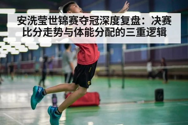 安洗莹世锦赛夺冠深度复盘:决赛比分走势与体能分配的三重逻辑